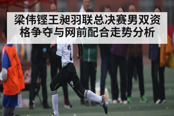 梁伟铿王昶羽联总决赛男双资格争夺与网前配合走势分析